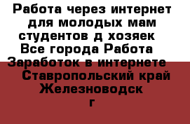 Работа через интернет для молодых мам,студентов,д/хозяек - Все города Работа » Заработок в интернете   . Ставропольский край,Железноводск г.